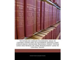 To Establish Certain Wilderness Areas in Central Idaho and to Authorize Various Land Conveyances Involving National Forest System Land and Bureau of Land Management Land in Central Idaho.