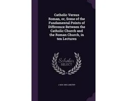 Catholic Versus Roman, Or, Some of the Fundamental Points of Difference Between the Catholic Church and the Roman Church, in Ten Lectures