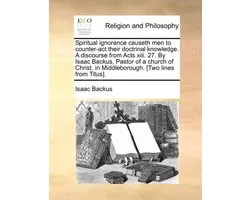 Spiritual Ignorance Causeth Men to Counter-ACT Their Doctrinal Knowledge. a Discourse from Acts XIII. 27. by Isaac Backus, Pastor of a Church of Christ, in Middleborough. [Two Lines from Titus].