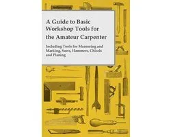 A Guide to Basic Workshop Tools for the Amateur Carpenter - Including Tools for Measuring and Marking, Saws, Hammers, Chisels and Planning