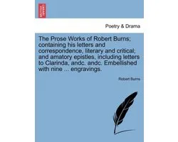 The Prose Works of Robert Burns; containing his letters and correspondence, literary and critical; and amatory epistles, including letters to Clarinda, andc. andc. Embellished with nine ... engravings.