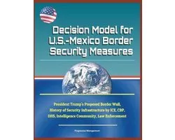 Decision Model for U.S.-Mexico Border Security Measures - President Trump's Proposed Border Wall, History of Security Infrastructure by Ice, Cbp, Dhs, Intelligence Community, Law Enforcement