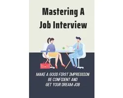 Mastering A Job Interview: Make A Good First Impression, Be Confident And Get Your Dream Job