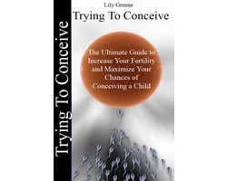 Trying To Conceive:The Ultimate Guide to Increase Your Fertility and Maximise Your Chances of Conceiving a Child