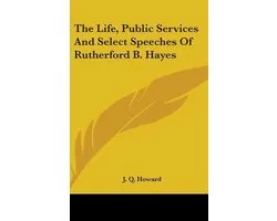 The Life, Public Services and Select Speeches of Rutherford B. Hayes
