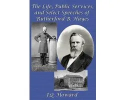 The Life, Public Services, and Select Speeches of Rutherford B. Hayes