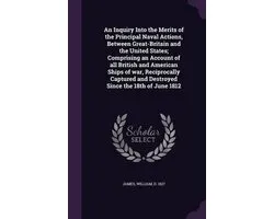 An Inquiry Into the Merits of the Principal Naval Actions, Between Great-Britain and the United States; Comprising an Account of All British and American Ships of War, Reciprocally Captured and Destroyed Since the 18th of June 1812