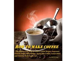 How to Make Coffee - The Interesting Way to Learn Coffee Beans, Espresso, French Press, Drip Coffee, Stove Top Coffee, Iced Coffee, and How to Make Latte Art