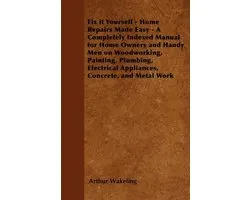 Fix it Yourself - Home Repairs Made Easy - A Completely Indexed Manual for Home Owners and Handy Men on Woodworking, Painting, Plumbing, Electrical Appliances, Concrete, and Metal Work