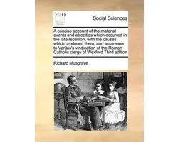 A Concise Account of the Material Events and Atrocities Which Occurred in the Late Rebellion, with the Causes Which Produced Them; And an Answer to Veritas's Vindication of the Roman Catholic Clergy of Wexford Third Edition