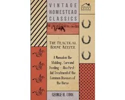 The Practical Horse Keeper - A Manual On The Stabling, Care And Feeding - Also First-Aid Treatment Of The Common Diseases Of The Horse