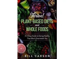 Thrive! Plant-Based Diets and Whole Foods – A 3-Step Guide to Eating Healthy That Won’t Overwhelm You