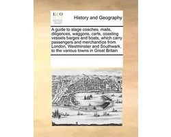 A guide to stage coaches, mails, diligences, waggons, carts, coasting vessels barges and boats, which carry passengers and merchandize from London, Westminster and Southwark, to the various towns in Great Britain