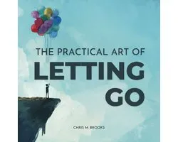 Practical Art Of Letting Go, The: Finally Stop Overthinking, Create Positive Spirals, Break Free From The Past & Don’t Believe Your Negative Thoughts