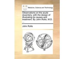 Observations on the Acute Dysentery, with the Design of Illustrating Its Causes and Treatment. by John Rollo, M.D. ...