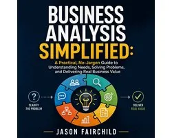Business Analysis Simplified: A Practical, No-Jargon Guide to Understanding Needs, Solving Problems, and Delivering Real Business Value