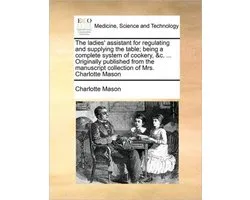 The ladies' assistant for regulating and supplying the table; being a complete system of cookery, &c. ... Originally published from the manuscript collection of Mrs. Charlotte Mason