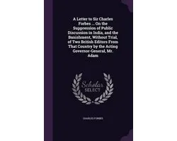 A Letter to Sir Charles Forbes ... on the Suppression of Public Discussion in India, and the Banishment, Without Trial, of Two British Editors from That Country by the Acting Governor-General, Mr. Adam