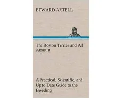 The Boston Terrier and All About It A Practical, Scientific, and Up to Date Guide to the Breeding of the American Dog