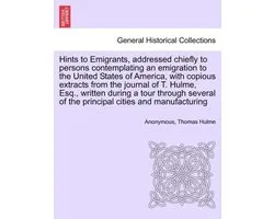 Hints to Emigrants, Addressed Chiefly to Persons Contemplating an Emigration to the United States of America, with Copious Extracts from the Journal of T. Hulme, Esq., Written During a Tour Through Several of the Principal Cities and Manufacturing