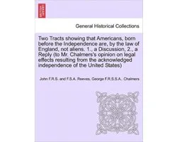 Two Tracts Showing That Americans, Born Before the Independence Are, by the Law of England, Not Aliens. 1., a Discussion, 2., a Reply (to Mr. Chalmers's Opinion on Legal Effects Resulting from the Acknowledged Independence of the United States)