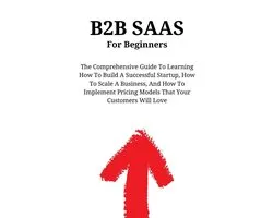 B2B SaaS For Beginners: The Comprehensive Guide To Learning How To Build A Successful Startup, How To Scale A Business, And How To Implement Pricing Models That Your Customers Will Love