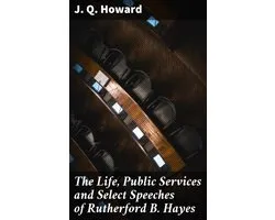 The Life, Public Services and Select Speeches of Rutherford B. Hayes