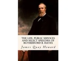 The Life, Public Services and Select Speeches of Rutherford B. Hayes