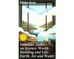 Familiar Talks on Science: World-Building and Life; Earth, Air and Water