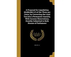 A Proposal for Liquidating 66,666,666 2/3 of the Three per Cents, by Converting the Land Tax Into a Permanent Annuity, With Cursory Observations, Humbly Submitted to Both Houses of Parliament
