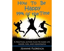 How to Be Happy 99% of the Time: A Practical Action Plan to Make Life Easier, Fun, and Meaningful
