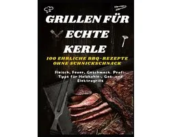 GRILLEN FÜR ECHTE KERLE – 100 EHRLICHE BBQ-REZEPTE : Fleisch, Feuer, Geschmack. Profi-Tipps für Holzkohle-, Gas- und Elektrogrills