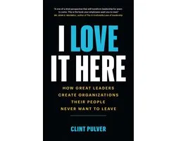 I Love It Here: How Great Leaders Create Organizations Their People Never Want to Leave