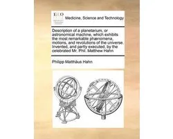 Description of a Planetarium, or Astronomical Machine, Which Exhibits the Most Remarkable Phaenomena, Motions, and Revolutions of the Universe. Invented, and Partly Executed, by the Celebrated Mr. Phil. Matthew Hahn