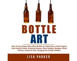 Bottle Art: How To Use Empty Wine Glass Bottles To Make Decor Craft Projects Like Colorful Vases, Drinking Glasses, Plant Holders, Bangles, Wind Chimes, Lamps Or Even Hanging Tea Candle Holders