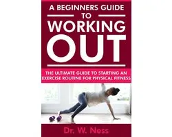 A Beginners Guide to Working Out: The Ultimate Guide to Starting an Exercise Routine for Physical Fitness
