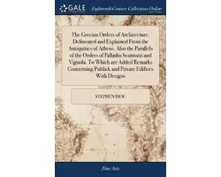 The Grecian Orders of Architecture. Delineated and Explained From the Antiquities of Athens. Also the Parallels of the Orders of Palladio Scamozzi and Vignola. To Which are Added Remarks Concerning Publick and Private Edifices With Designs