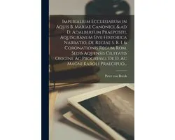 Imperialium Ecclesiarum in Aquis B. Mariae Canonici, & Ad D. Adalbertum Praepositi, Aquisgranum Sive Historica Narratio, De Regiae S. R. I. & Coronationis Regum Rom. Sedis Aquensis Ciuitatis Origine Ac Progressu. De D. Ac Magni Karoli Praecipuo...
