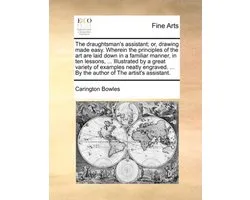 The Draughtsman's Assistant; Or, Drawing Made Easy. Wherein the Principles of the Art Are Laid Down in a Familiar Manner, in Ten Lessons, ... Illustrated by a Great Variety of Examples Neatly Engraved. ... by the Author of the Artist's Assistant.